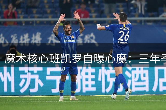 魔术核心班凯罗自曝心魔：三年季后赛一轮游成最大心结